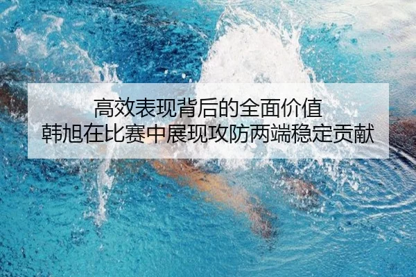 高效表现背后的全面价值 韩旭在比赛中展现攻防两端稳定贡献